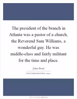 The president of the branch in Atlanta was a pastor of a church, the Reverend Sam Williams, a wonderful guy. He was middle-class and fairly militant for the time and place Picture Quote #1