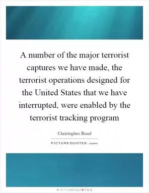 A number of the major terrorist captures we have made, the terrorist operations designed for the United States that we have interrupted, were enabled by the terrorist tracking program Picture Quote #1