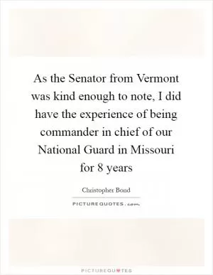 As the Senator from Vermont was kind enough to note, I did have the experience of being commander in chief of our National Guard in Missouri for 8 years Picture Quote #1