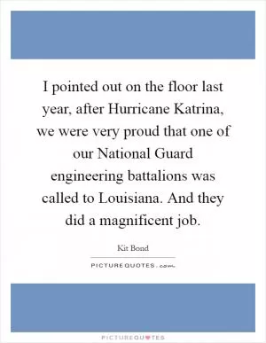 I pointed out on the floor last year, after Hurricane Katrina, we were very proud that one of our National Guard engineering battalions was called to Louisiana. And they did a magnificent job Picture Quote #1