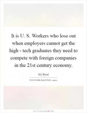 It is U. S. Workers who lose out when employers cannot get the high - tech graduates they need to compete with foreign companies in the 21st century economy Picture Quote #1