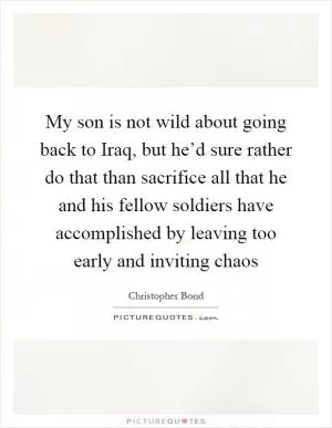 My son is not wild about going back to Iraq, but he’d sure rather do that than sacrifice all that he and his fellow soldiers have accomplished by leaving too early and inviting chaos Picture Quote #1