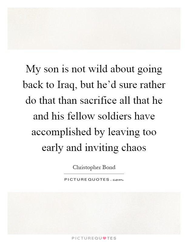 My son is not wild about going back to Iraq, but he'd sure rather do that than sacrifice all that he and his fellow soldiers have accomplished by leaving too early and inviting chaos Picture Quote #1