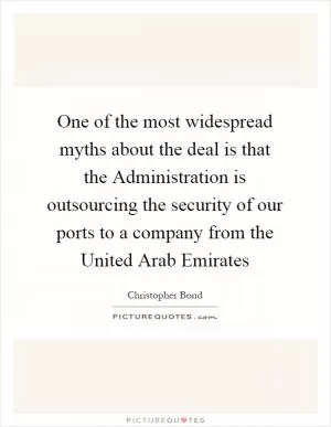 One of the most widespread myths about the deal is that the Administration is outsourcing the security of our ports to a company from the United Arab Emirates Picture Quote #1