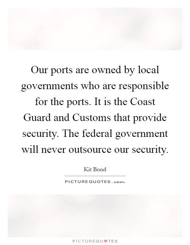 Our ports are owned by local governments who are responsible for the ports. It is the Coast Guard and Customs that provide security. The federal government will never outsource our security Picture Quote #1