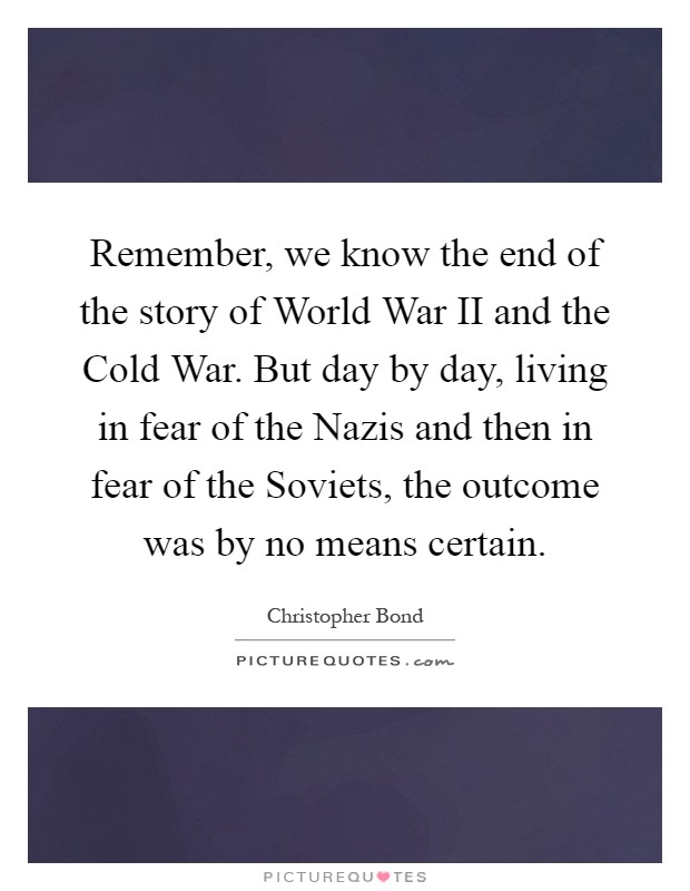 Remember, we know the end of the story of World War II and the Cold War. But day by day, living in fear of the Nazis and then in fear of the Soviets, the outcome was by no means certain Picture Quote #1