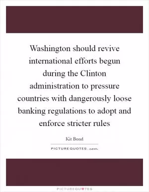 Washington should revive international efforts begun during the Clinton administration to pressure countries with dangerously loose banking regulations to adopt and enforce stricter rules Picture Quote #1