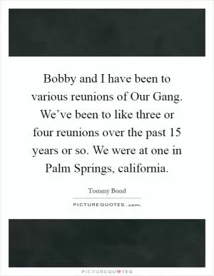 Bobby and I have been to various reunions of Our Gang. We’ve been to like three or four reunions over the past 15 years or so. We were at one in Palm Springs, california Picture Quote #1