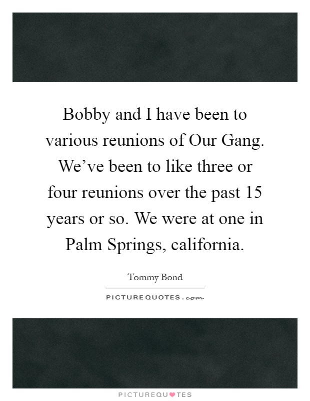Bobby and I have been to various reunions of Our Gang. We've been to like three or four reunions over the past 15 years or so. We were at one in Palm Springs, california Picture Quote #1