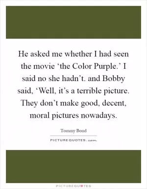 He asked me whether I had seen the movie ‘the Color Purple.’ I said no she hadn’t. and Bobby said, ‘Well, it’s a terrible picture. They don’t make good, decent, moral pictures nowadays Picture Quote #1
