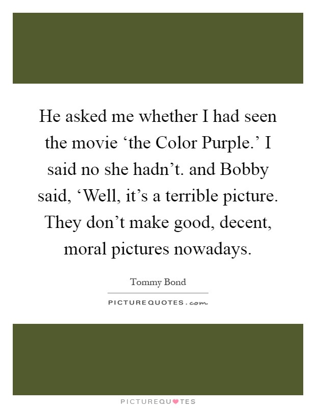He asked me whether I had seen the movie ‘the Color Purple.' I said no she hadn't. and Bobby said, ‘Well, it's a terrible picture. They don't make good, decent, moral pictures nowadays Picture Quote #1
