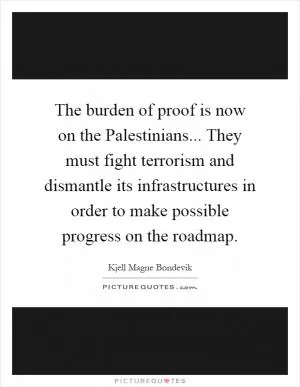 The burden of proof is now on the Palestinians... They must fight terrorism and dismantle its infrastructures in order to make possible progress on the roadmap Picture Quote #1