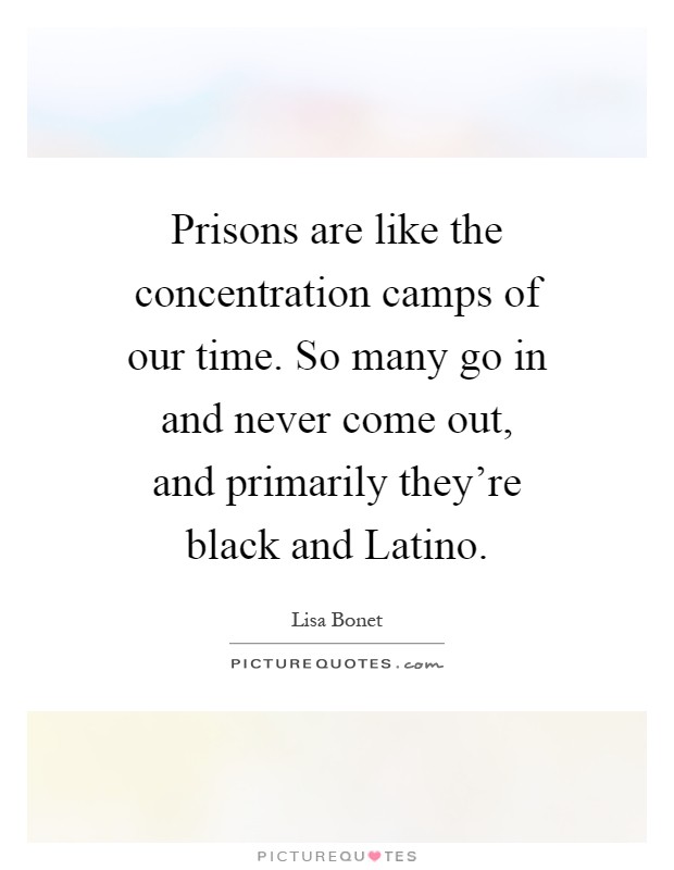 Prisons are like the concentration camps of our time. So many go in and never come out, and primarily they're black and Latino Picture Quote #1