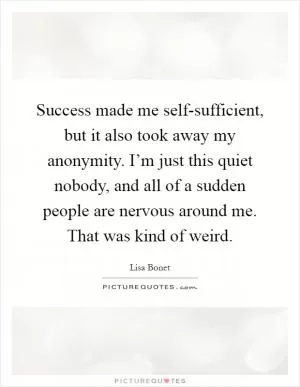 Success made me self-sufficient, but it also took away my anonymity. I’m just this quiet nobody, and all of a sudden people are nervous around me. That was kind of weird Picture Quote #1