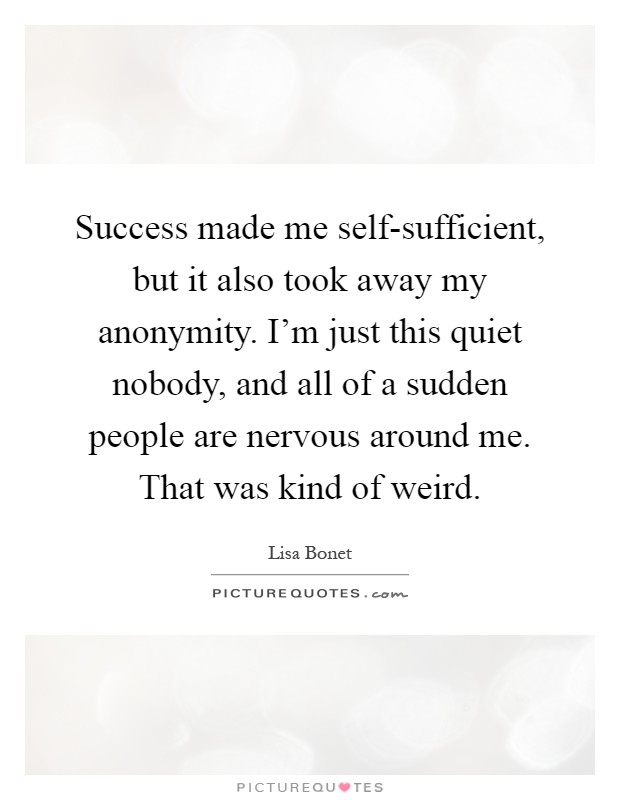 Success made me self-sufficient, but it also took away my anonymity. I'm just this quiet nobody, and all of a sudden people are nervous around me. That was kind of weird Picture Quote #1