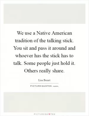We use a Native American tradition of the talking stick. You sit and pass it around and whoever has the stick has to talk. Some people just hold it. Others really share Picture Quote #1