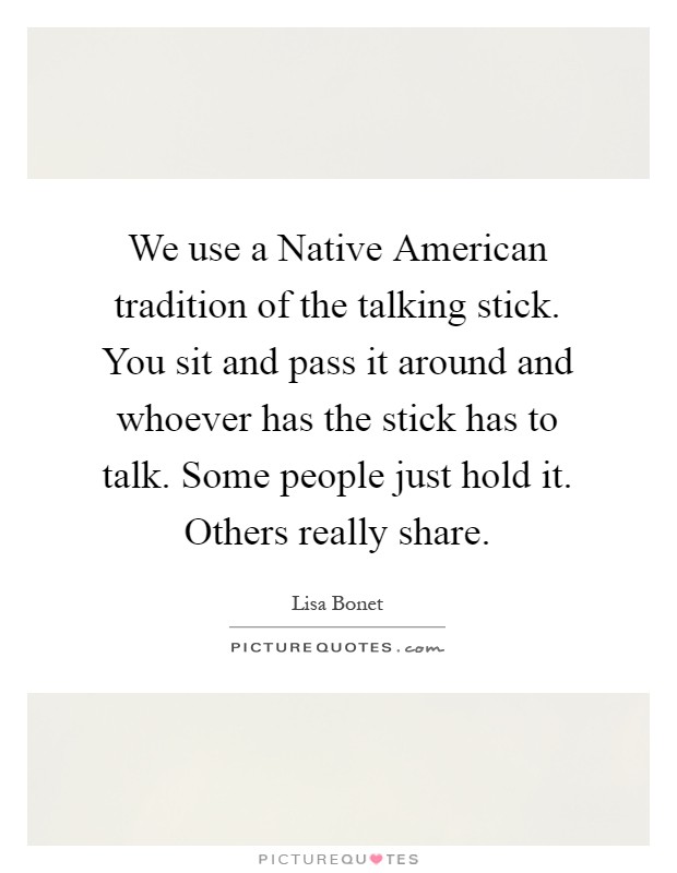 We use a Native American tradition of the talking stick. You sit and pass it around and whoever has the stick has to talk. Some people just hold it. Others really share Picture Quote #1
