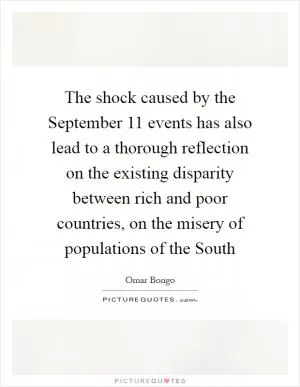 The shock caused by the September 11 events has also lead to a thorough reflection on the existing disparity between rich and poor countries, on the misery of populations of the South Picture Quote #1