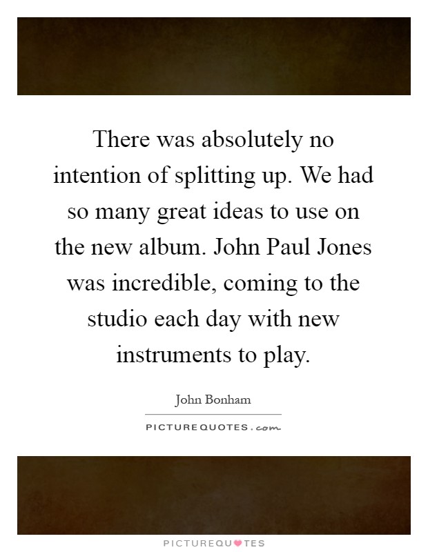 There was absolutely no intention of splitting up. We had so many great ideas to use on the new album. John Paul Jones was incredible, coming to the studio each day with new instruments to play Picture Quote #1