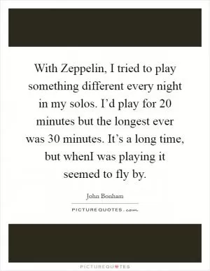 With Zeppelin, I tried to play something different every night in my solos. I’d play for 20 minutes but the longest ever was 30 minutes. It’s a long time, but whenI was playing it seemed to fly by Picture Quote #1