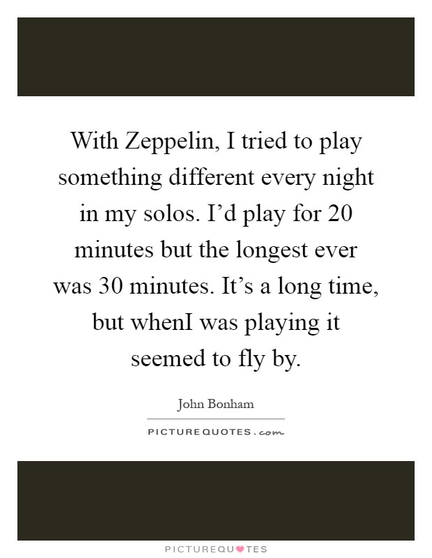 With Zeppelin, I tried to play something different every night in my solos. I'd play for 20 minutes but the longest ever was 30 minutes. It's a long time, but whenI was playing it seemed to fly by Picture Quote #1