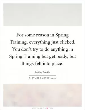 For some reason in Spring Training, everything just clicked. You don’t try to do anything in Spring Training but get ready, but things fell into place Picture Quote #1