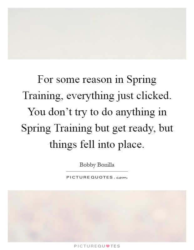 For some reason in Spring Training, everything just clicked. You don't try to do anything in Spring Training but get ready, but things fell into place Picture Quote #1
