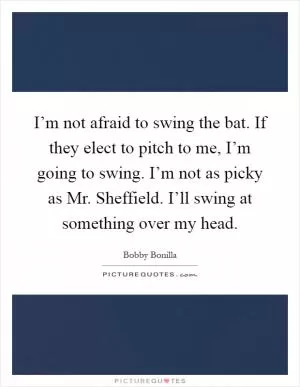I’m not afraid to swing the bat. If they elect to pitch to me, I’m going to swing. I’m not as picky as Mr. Sheffield. I’ll swing at something over my head Picture Quote #1