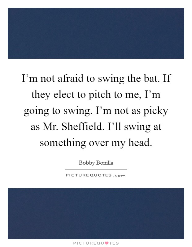 I'm not afraid to swing the bat. If they elect to pitch to me, I'm going to swing. I'm not as picky as Mr. Sheffield. I'll swing at something over my head Picture Quote #1