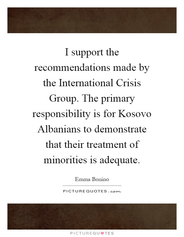 I support the recommendations made by the International Crisis Group. The primary responsibility is for Kosovo Albanians to demonstrate that their treatment of minorities is adequate Picture Quote #1