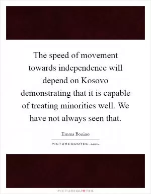 The speed of movement towards independence will depend on Kosovo demonstrating that it is capable of treating minorities well. We have not always seen that Picture Quote #1
