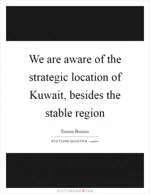 We are aware of the strategic location of Kuwait, besides the stable region Picture Quote #1