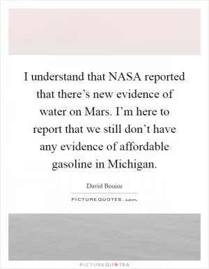 I understand that NASA reported that there’s new evidence of water on Mars. I’m here to report that we still don’t have any evidence of affordable gasoline in Michigan Picture Quote #1