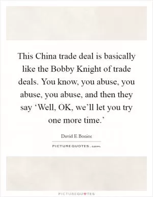 This China trade deal is basically like the Bobby Knight of trade deals. You know, you abuse, you abuse, you abuse, and then they say ‘Well, OK, we’ll let you try one more time.’ Picture Quote #1