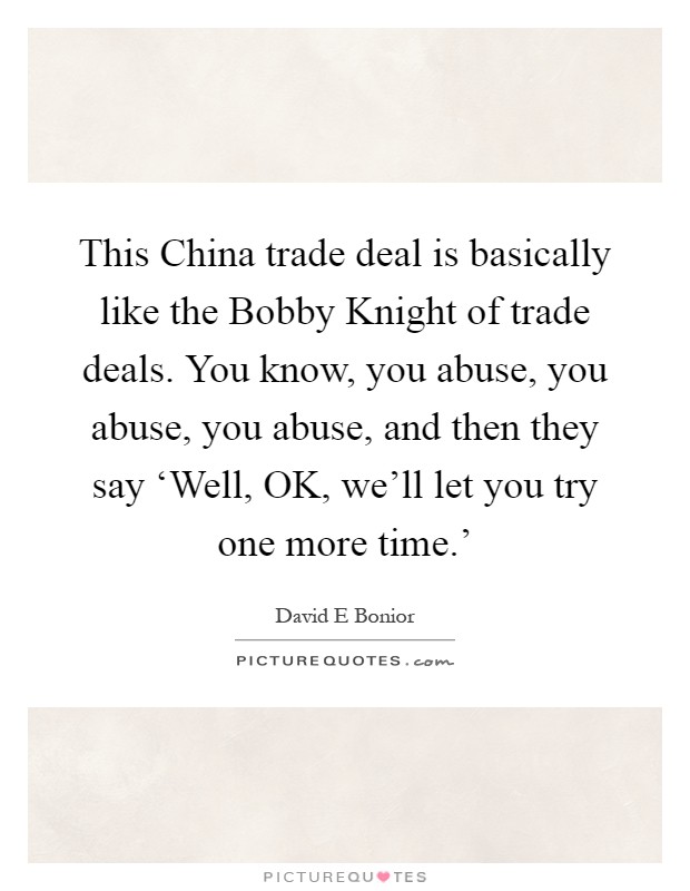 This China trade deal is basically like the Bobby Knight of trade deals. You know, you abuse, you abuse, you abuse, and then they say ‘Well, OK, we'll let you try one more time.' Picture Quote #1