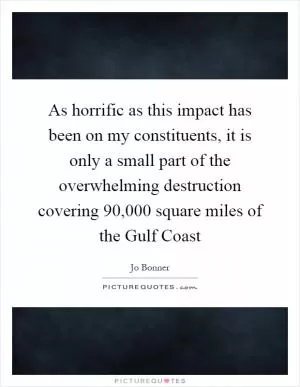 As horrific as this impact has been on my constituents, it is only a small part of the overwhelming destruction covering 90,000 square miles of the Gulf Coast Picture Quote #1
