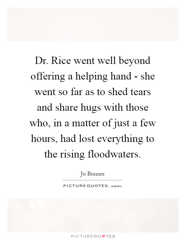 Dr. Rice went well beyond offering a helping hand - she went so far as to shed tears and share hugs with those who, in a matter of just a few hours, had lost everything to the rising floodwaters Picture Quote #1