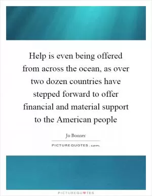 Help is even being offered from across the ocean, as over two dozen countries have stepped forward to offer financial and material support to the American people Picture Quote #1