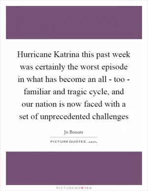 Hurricane Katrina this past week was certainly the worst episode in what has become an all - too - familiar and tragic cycle, and our nation is now faced with a set of unprecedented challenges Picture Quote #1