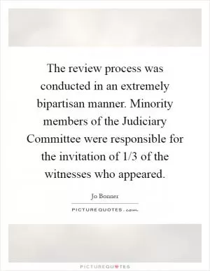 The review process was conducted in an extremely bipartisan manner. Minority members of the Judiciary Committee were responsible for the invitation of 1/3 of the witnesses who appeared Picture Quote #1