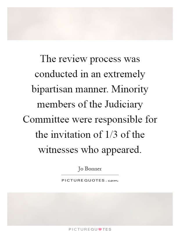 The review process was conducted in an extremely bipartisan manner. Minority members of the Judiciary Committee were responsible for the invitation of 1/3 of the witnesses who appeared Picture Quote #1
