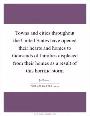 Towns and cities throughout the United States have opened their hearts and homes to thousands of families displaced from their homes as a result of this horrific storm Picture Quote #1