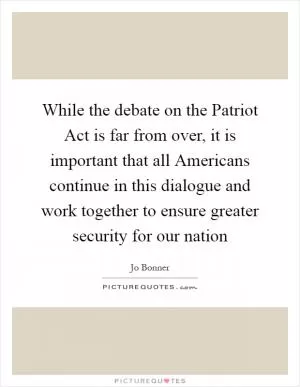 While the debate on the Patriot Act is far from over, it is important that all Americans continue in this dialogue and work together to ensure greater security for our nation Picture Quote #1