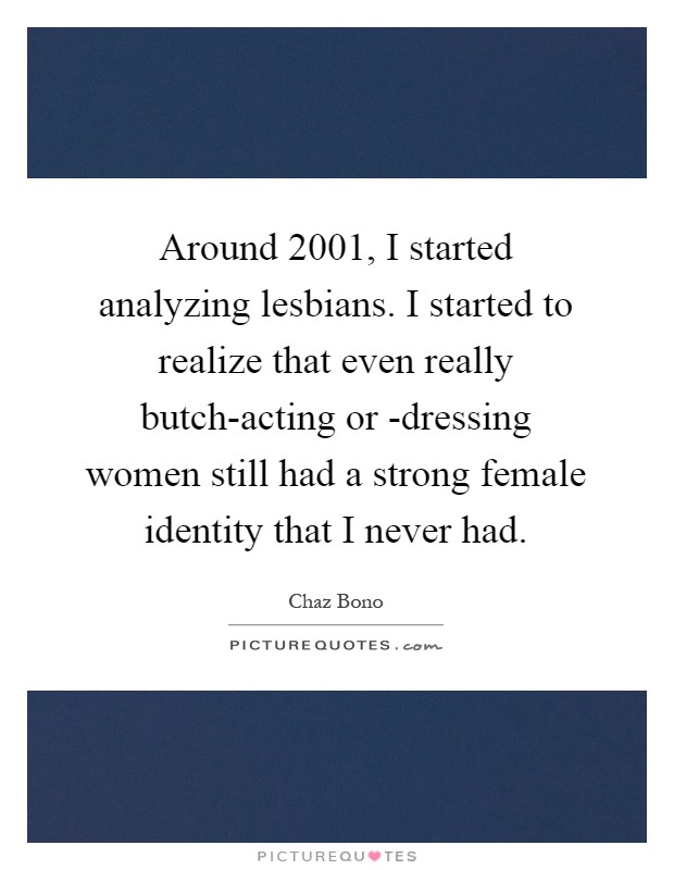 Around 2001, I started analyzing lesbians. I started to realize that even really butch-acting or -dressing women still had a strong female identity that I never had Picture Quote #1