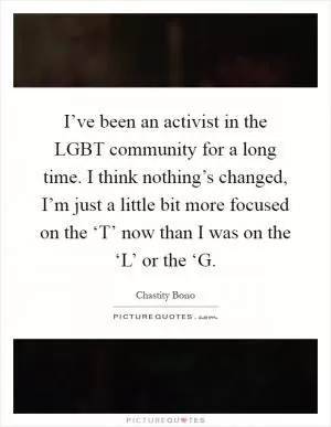 I’ve been an activist in the LGBT community for a long time. I think nothing’s changed, I’m just a little bit more focused on the ‘T’ now than I was on the ‘L’ or the ‘G Picture Quote #1