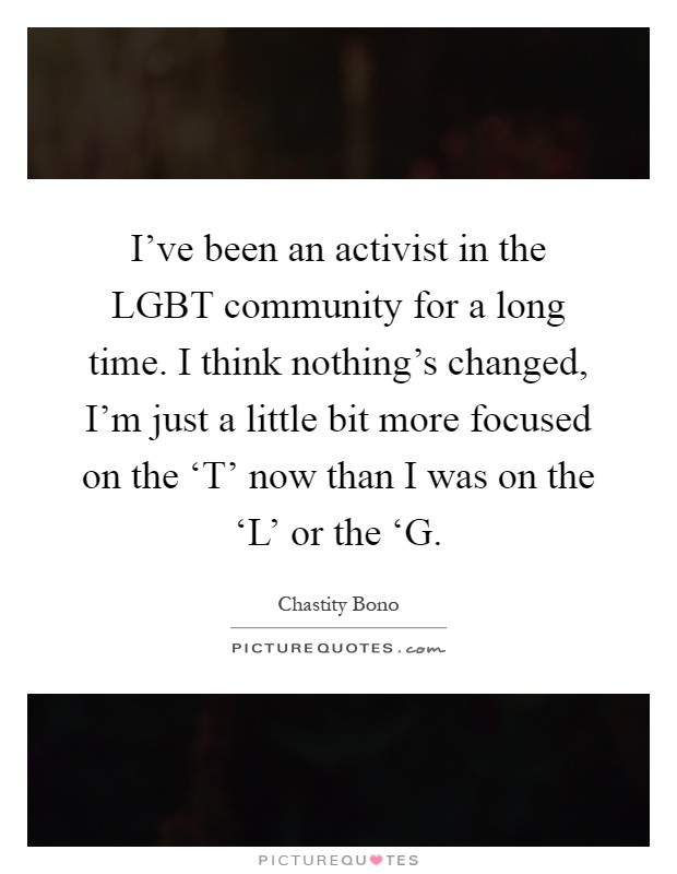 I've been an activist in the LGBT community for a long time. I think nothing's changed, I'm just a little bit more focused on the ‘T' now than I was on the ‘L' or the ‘G Picture Quote #1