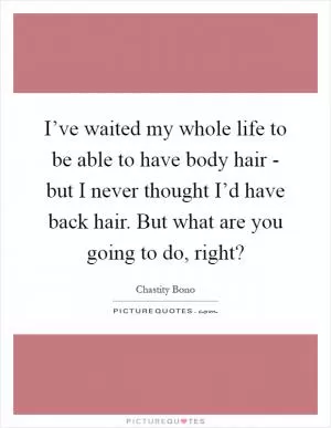 I’ve waited my whole life to be able to have body hair - but I never thought I’d have back hair. But what are you going to do, right? Picture Quote #1