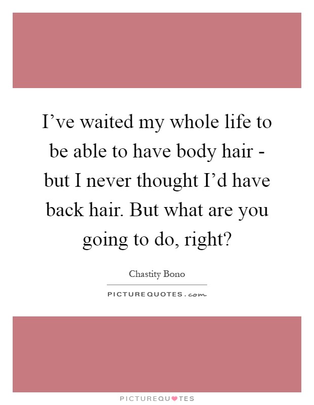 I've waited my whole life to be able to have body hair - but I never thought I'd have back hair. But what are you going to do, right? Picture Quote #1
