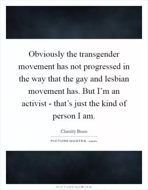 Obviously the transgender movement has not progressed in the way that the gay and lesbian movement has. But I’m an activist - that’s just the kind of person I am Picture Quote #1