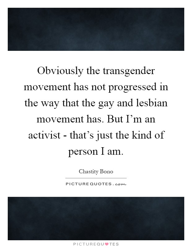 Obviously the transgender movement has not progressed in the way that the gay and lesbian movement has. But I'm an activist - that's just the kind of person I am Picture Quote #1